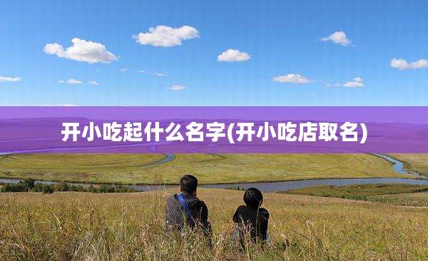 开小吃起什么名字(开小吃店取名)