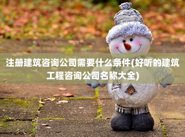 注册建筑咨询公司需要什么条件(好听的建筑工程咨询公司名称大全)