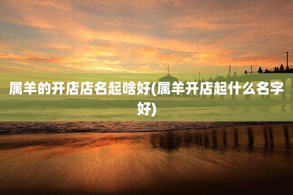 属羊的开店店名起啥好(属羊开店起什么名字好)