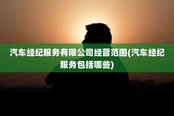 汽车经纪服务有限公司经营范围(汽车经纪服务包括哪些)