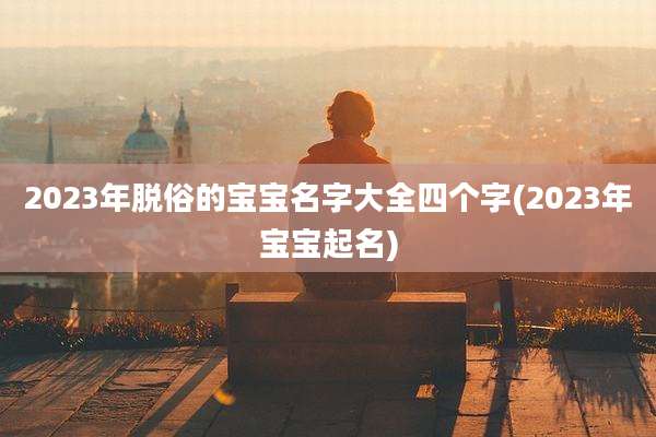 2023年脱俗的宝宝名字大全四个字(2023年宝宝起名)