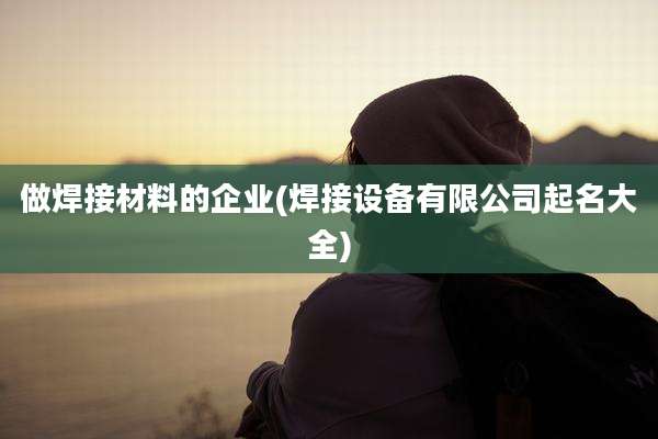 做焊接材料的企业(焊接设备有限公司起名大全)