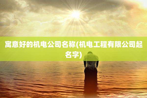 寓意好的机电公司名称(机电工程有限公司起名字)