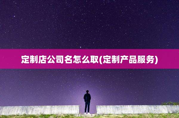 定制店公司名怎么取(定制产品服务)