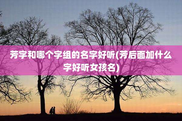 芳字和哪个字组的名字好听(芳后面加什么字好听女孩名)