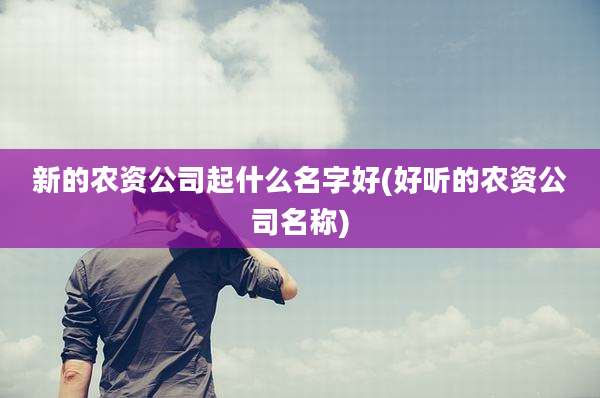 新的农资公司起什么名字好(好听的农资公司名称)