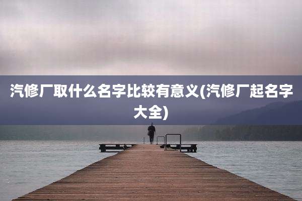 汽修厂取什么名字比较有意义(汽修厂起名字大全)
