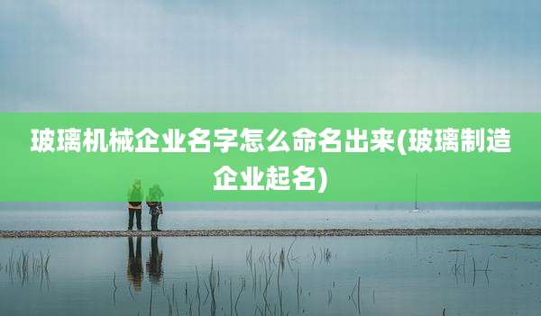 玻璃机械企业名字怎么命名出来(玻璃制造企业起名)