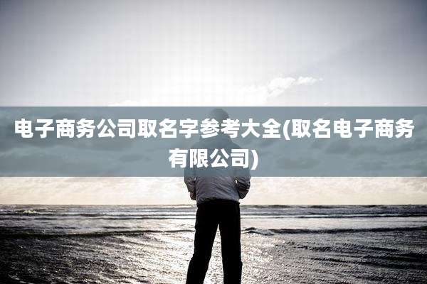 电子商务公司取名字参考大全(取名电子商务有限公司)