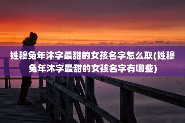姓穆兔年沐字最甜的女孩名字怎么取(姓穆兔年沐字最甜的女孩名字有哪些)
