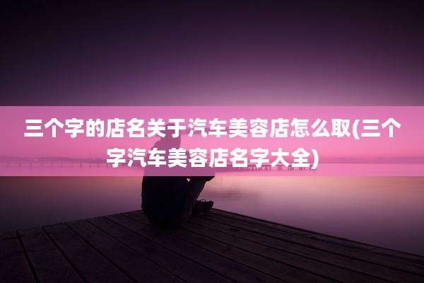 三个字的店名关于汽车美容店怎么取(三个字汽车美容店名字大全)