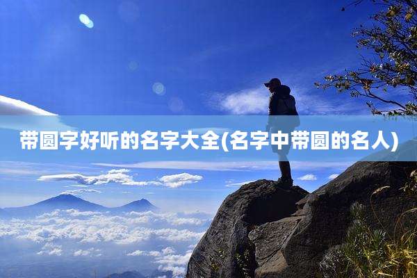 带圆字好听的名字大全(名字中带圆的名人)
