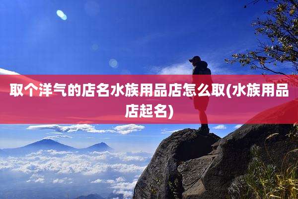 取个洋气的店名水族用品店怎么取(水族用品店起名)