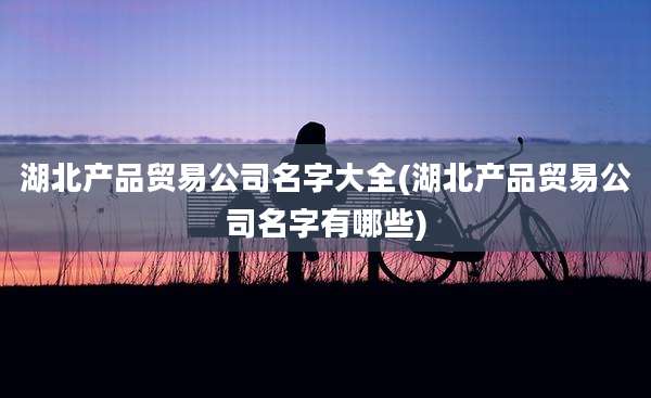 湖北产品贸易公司名字大全(湖北产品贸易公司名字有哪些)