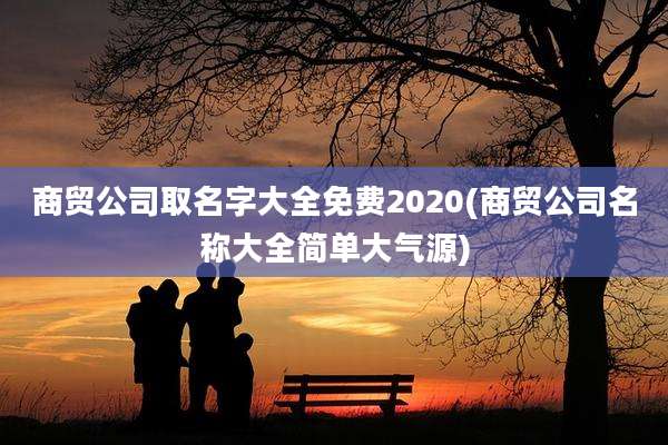 商贸公司取名字大全免费2020(商贸公司名称大全简单大气源)