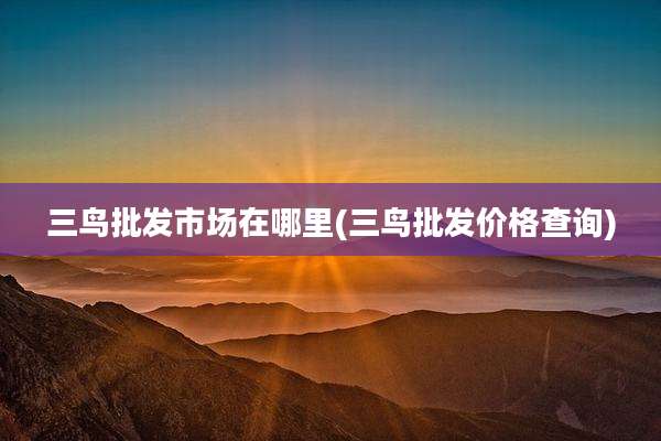 三鸟批发市场在哪里(三鸟批发价格查询)