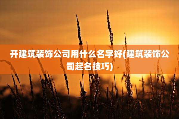 开建筑装饰公司用什么名字好(建筑装饰公司起名技巧)