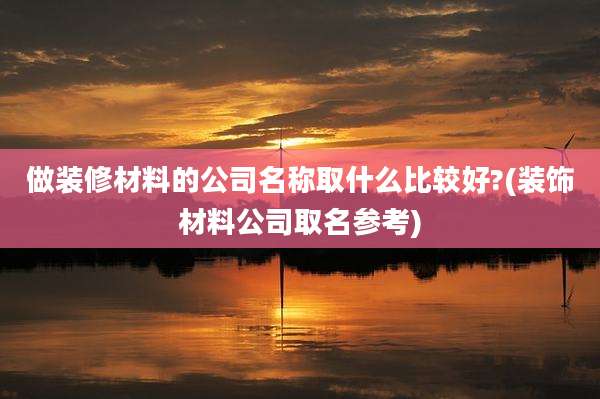 做装修材料的公司名称取什么比较好?(装饰材料公司取名参考)