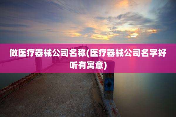 做医疗器械公司名称(医疗器械公司名字好听有寓意)
