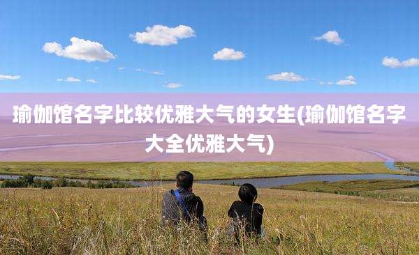 瑜伽馆名字比较优雅大气的女生(瑜伽馆名字大全优雅大气)
