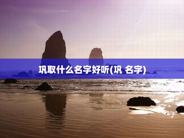 巩取什么名字好听(巩 名字)