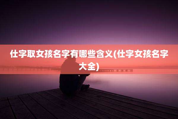 仕字取女孩名字有哪些含义(仕字女孩名字大全)