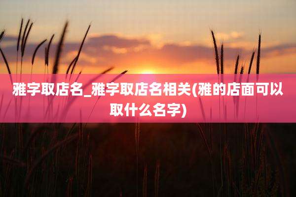 雅字取店名_雅字取店名相关(雅的店面可以取什么名字)