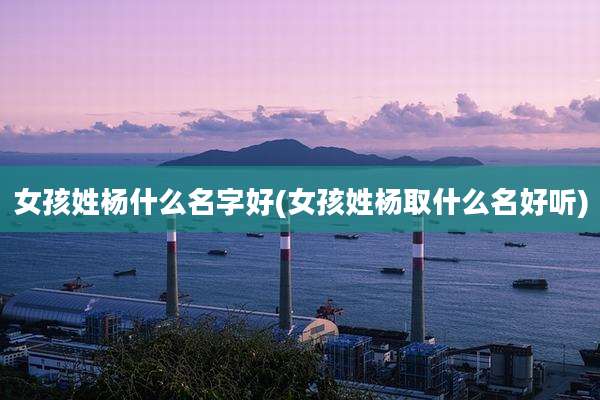 女孩姓杨什么名字好(女孩姓杨取什么名好听)