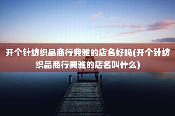 开个针纺织品商行典雅的店名好吗(开个针纺织品商行典雅的店名叫什么)