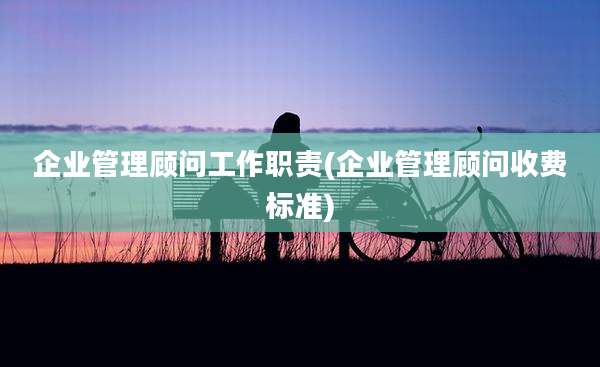 企业管理顾问工作职责(企业管理顾问收费标准)