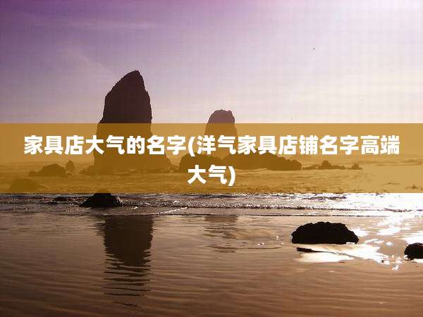 家具店大气的名字(洋气家具店铺名字高端大气)