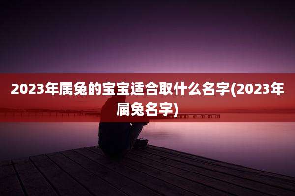 2023年属兔的宝宝适合取什么名字(2023年属兔名字)
