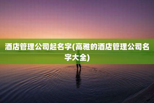 酒店管理公司起名字(高雅的酒店管理公司名字大全)