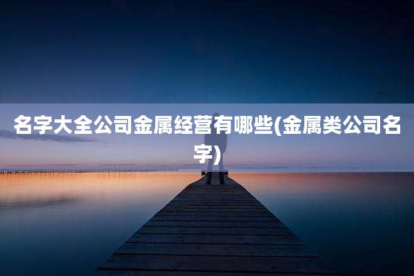 名字大全公司金属经营有哪些(金属类公司名字)