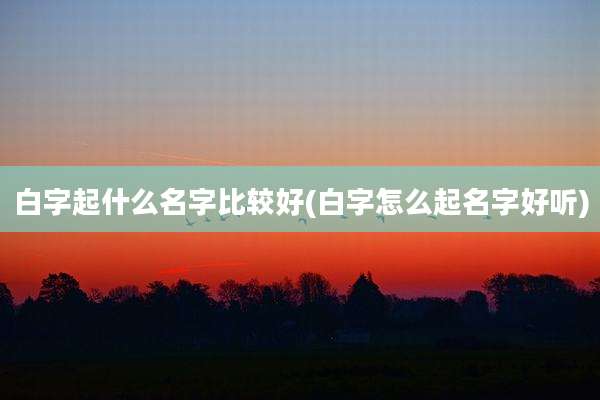 白字起什么名字比较好(白字怎么起名字好听)