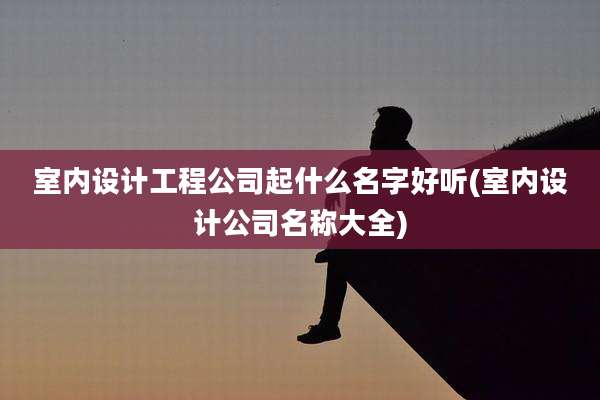 室内设计工程公司起什么名字好听(室内设计公司名称大全)