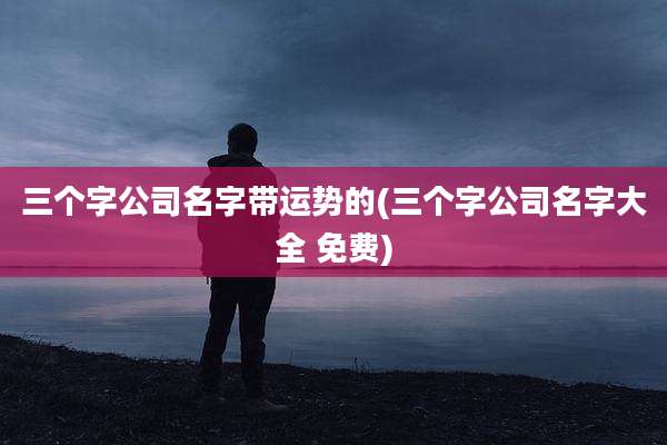 三个字公司名字带运势的(三个字公司名字大全 免费)