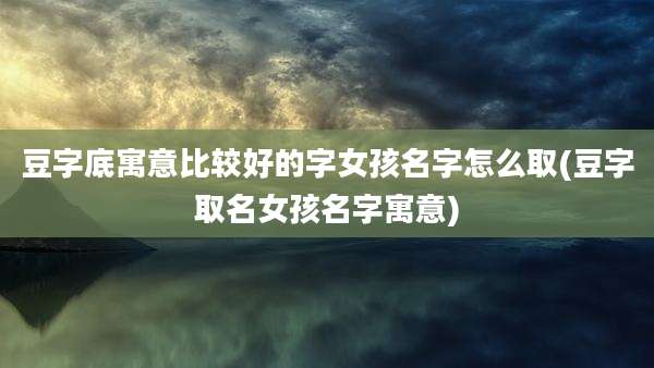 豆字底寓意比较好的字女孩名字怎么取(豆字取名女孩名字寓意)