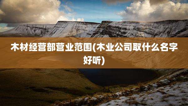 木材经营部营业范围(木业公司取什么名字好听)