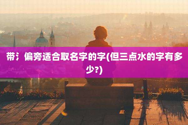 带氵偏旁适合取名字的字(但三点水的字有多少?)