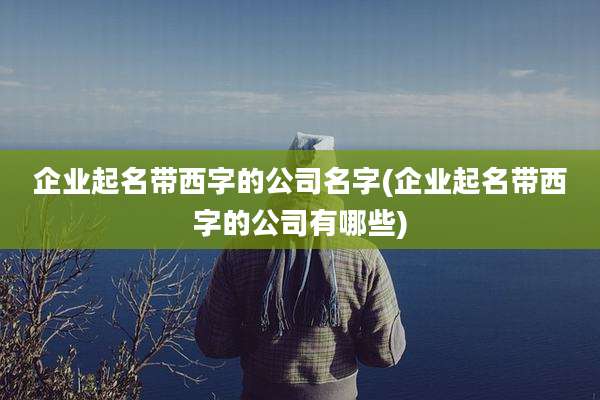 企业起名带西字的公司名字(企业起名带西字的公司有哪些)