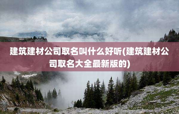建筑建材公司取名叫什么好听(建筑建材公司取名大全最新版的)