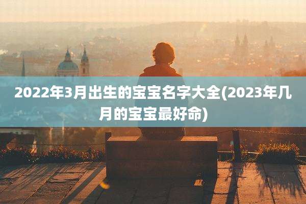 2022年3月出生的宝宝名字大全(2023年几月的宝宝最好命)