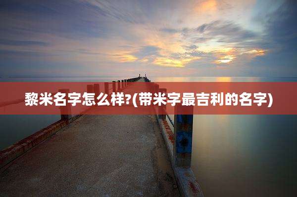 黎米名字怎么样?(带米字最吉利的名字)