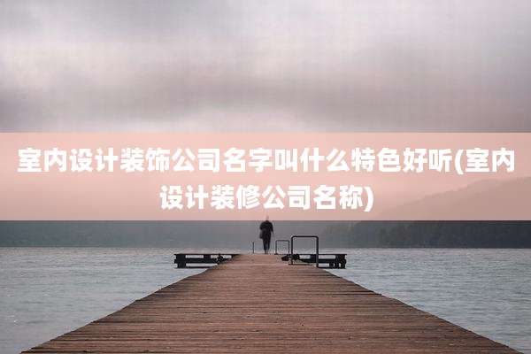 室内设计装饰公司名字叫什么特色好听(室内设计装修公司名称)
