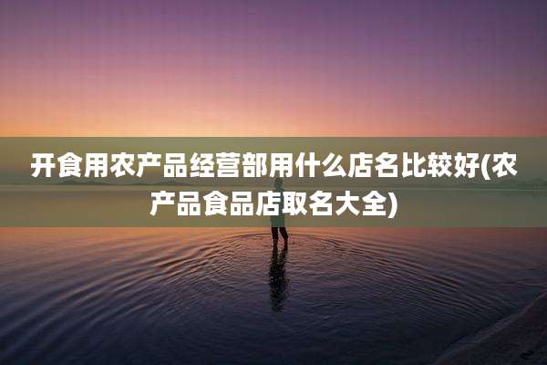 开食用农产品经营部用什么店名比较好(农产品食品店取名大全)