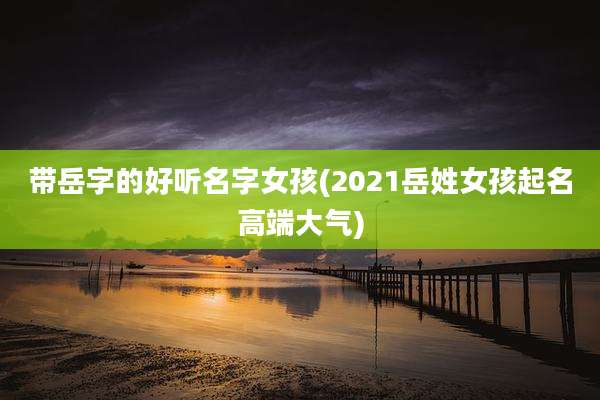 带岳字的好听名字女孩(2021岳姓女孩起名高端大气)