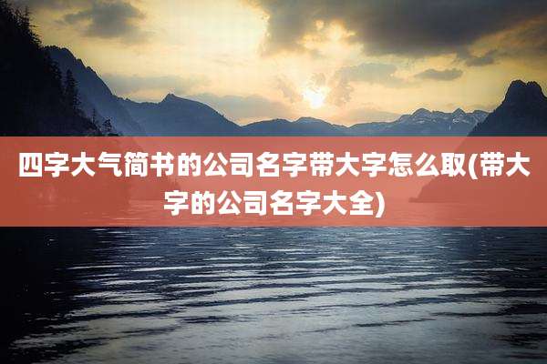 四字大气简书的公司名字带大字怎么取(带大字的公司名字大全)