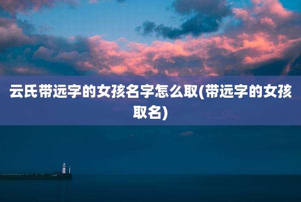 云氏带远字的女孩名字怎么取(带远字的女孩取名)