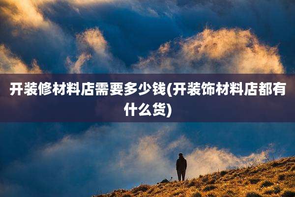 开装修材料店需要多少钱(开装饰材料店都有什么货)